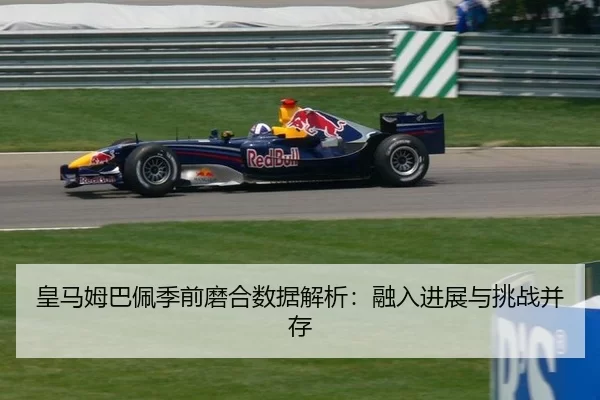 皇马姆巴佩季前磨合数据解析：融入进展与挑战并存