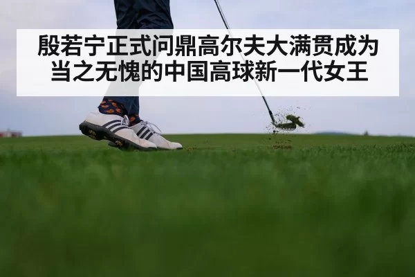 殷若宁正式问鼎高尔夫大满贯成为当之无愧的中国高球新一代女王