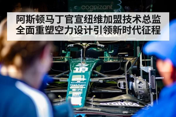 阿斯顿马丁官宣纽维加盟技术总监全面重塑空力设计引领新时代征程