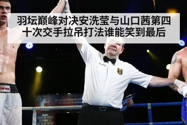 羽坛巅峰对决安洗莹与山口茜第四十次交手拉吊打法谁能笑到最后